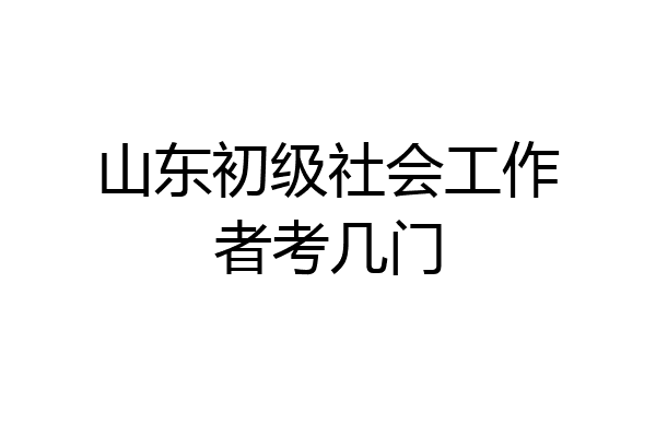 山东初级社会工作者考几门