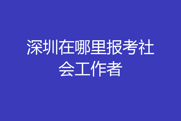深圳在哪里报考社会工作者