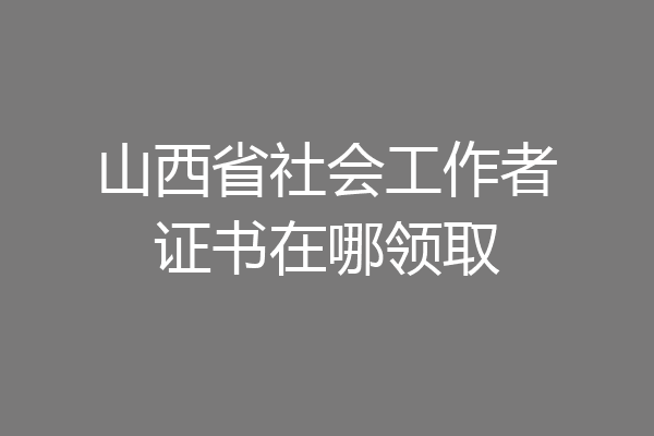 山西省社会工作者证书在哪领取