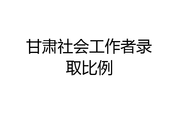 甘肃社会工作者录取比例