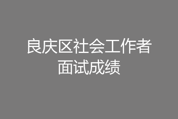 良庆区社会工作者面试成绩