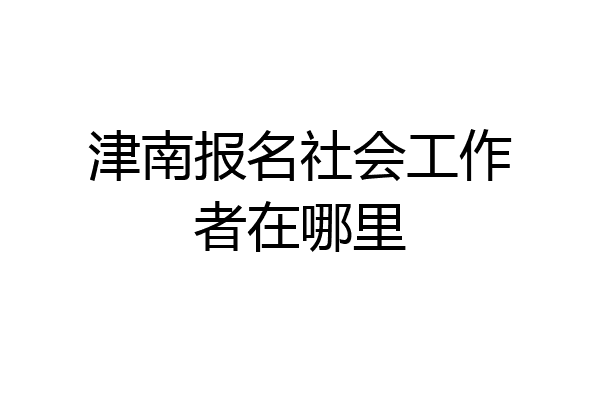 津南报名社会工作者在哪里