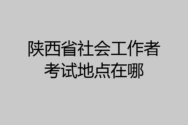 陕西省社会工作者考试地点在哪