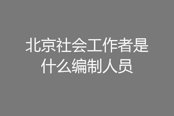 北京社会工作者是什么编制人员