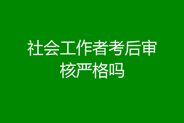 社会工作者考后审核严格吗