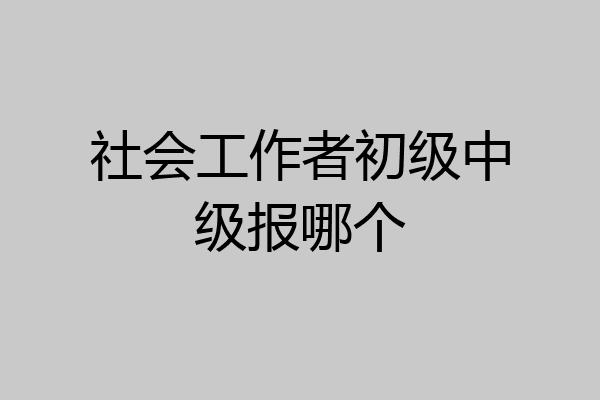 社会工作者初级中级报哪个
