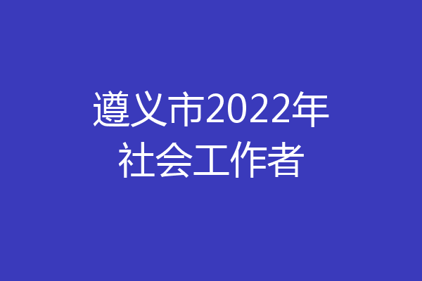 遵义市2022年社会工作者