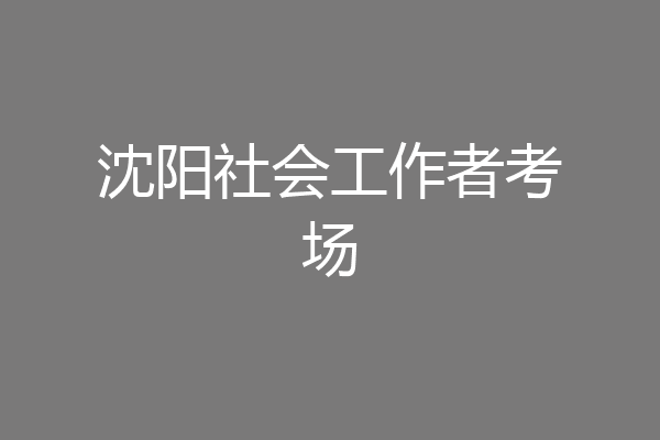 沈阳社会工作者考场