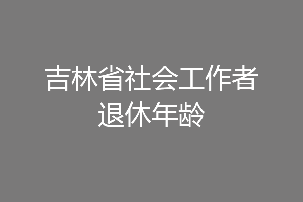 吉林省社会工作者退休年龄
