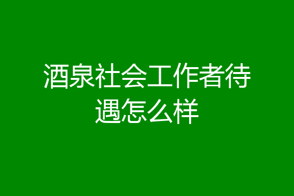 酒泉社会工作者待遇怎么样