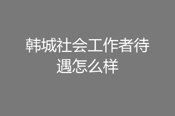 韩城社会工作者待遇怎么样