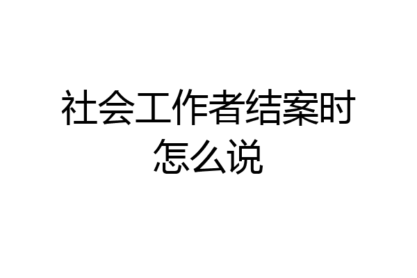 社会工作者结案时怎么说
