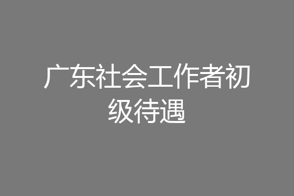 广东社会工作者初级待遇