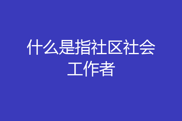 什么是指社区社会工作者