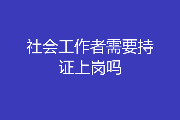 社会工作者需要持证上岗吗