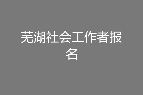 芜湖社会工作者报名