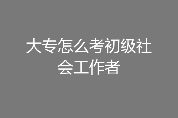大专怎么考初级社会工作者