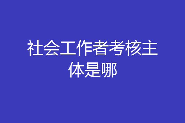 社会工作者考核主体是哪