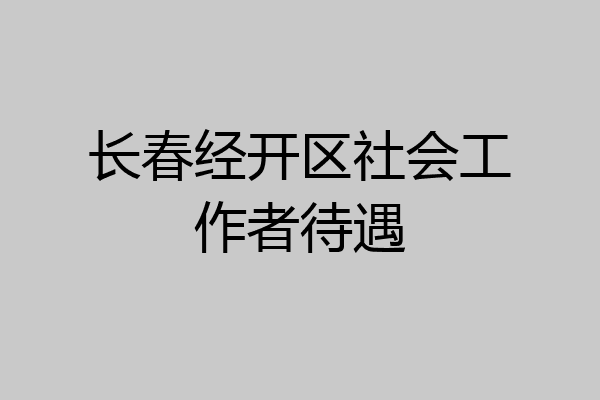 长春经开区社会工作者待遇