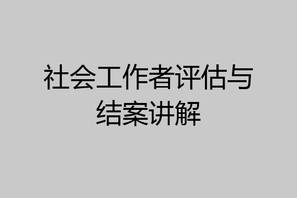 社会工作者评估与结案讲解
