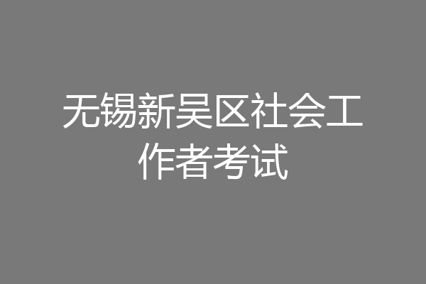 无锡新吴区社会工作者考试