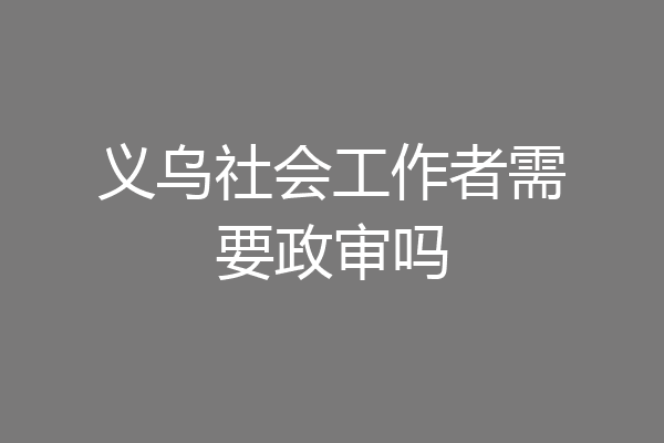 义乌社会工作者需要政审吗