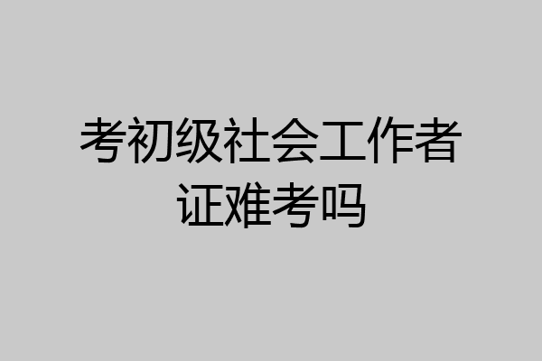 考初级社会工作者证难考吗