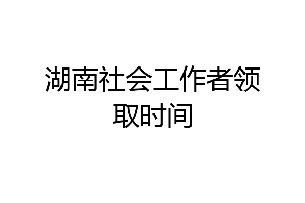 湖南社会工作者领取时间