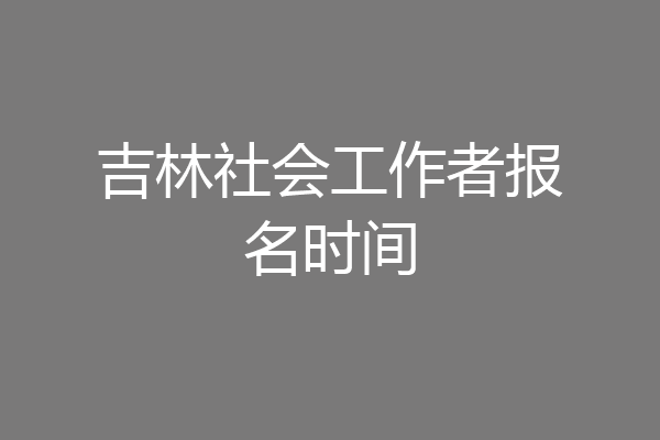 吉林社会工作者报名时间