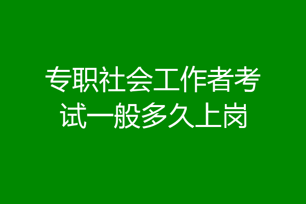 专职社会工作者考试一般多久上岗