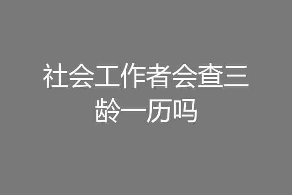 社会工作者会查三龄一历吗