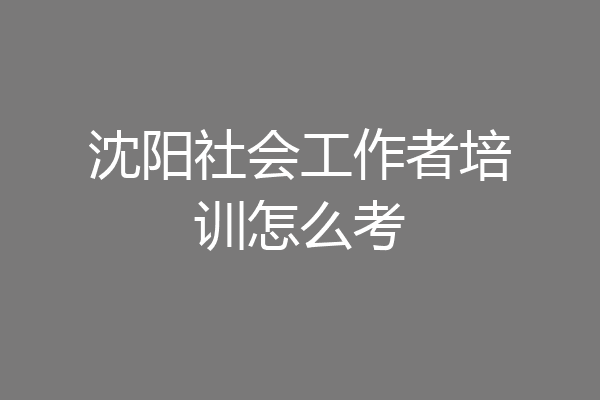 沈阳社会工作者培训怎么考
