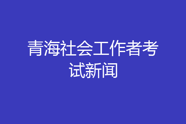 青海社会工作者考试新闻