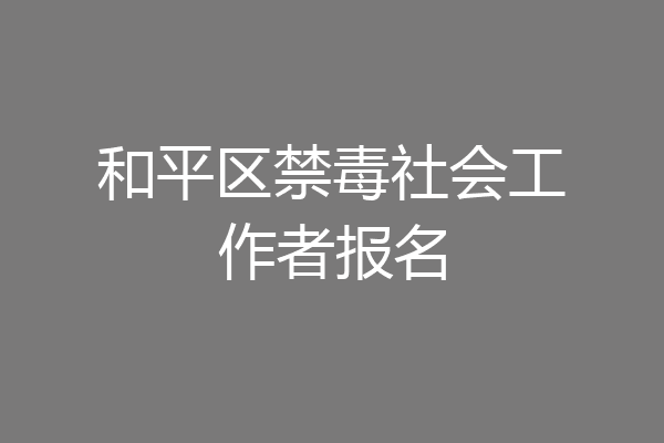 和平区禁毒社会工作者报名