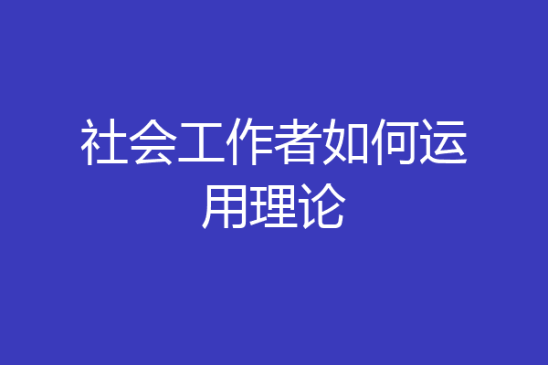 社会工作者如何运用理论