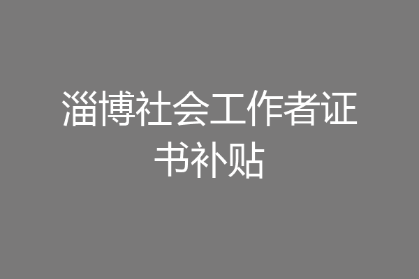 淄博社会工作者证书补贴