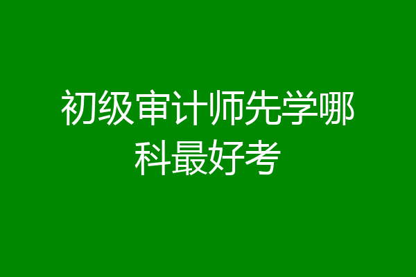 初级审计师先学哪科最好考