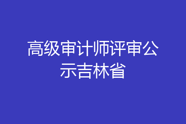 高级审计师评审公示吉林省