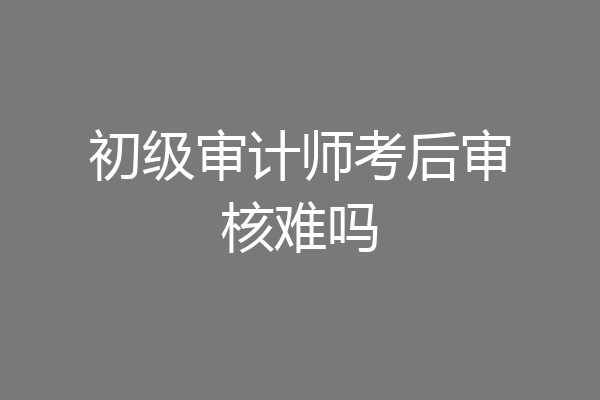 初级审计师考后审核难吗