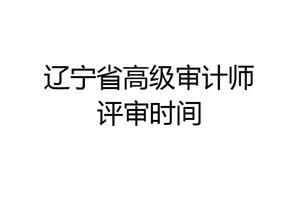 辽宁省高级审计师评审时间