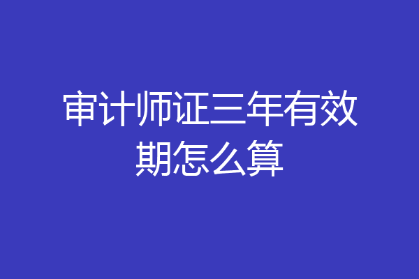 审计师证三年有效期怎么算