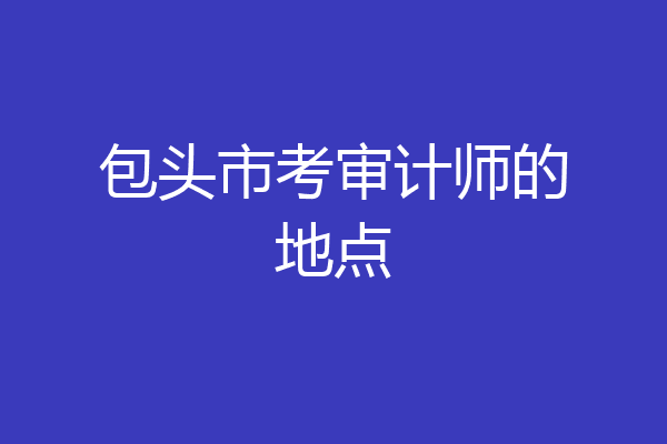 包头市考审计师的地点