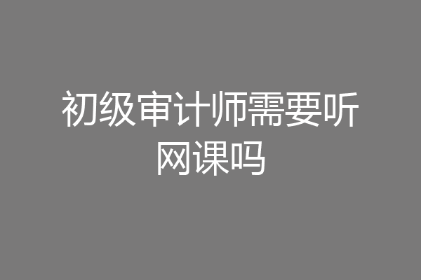 初级审计师需要听网课吗