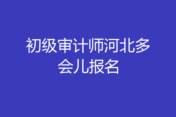 初级审计师河北多会儿报名