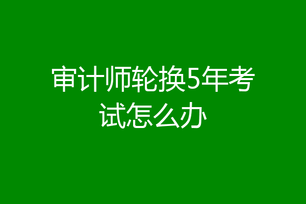 审计师轮换5年考试怎么办