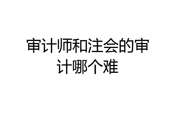 审计师和注会的审计哪个难