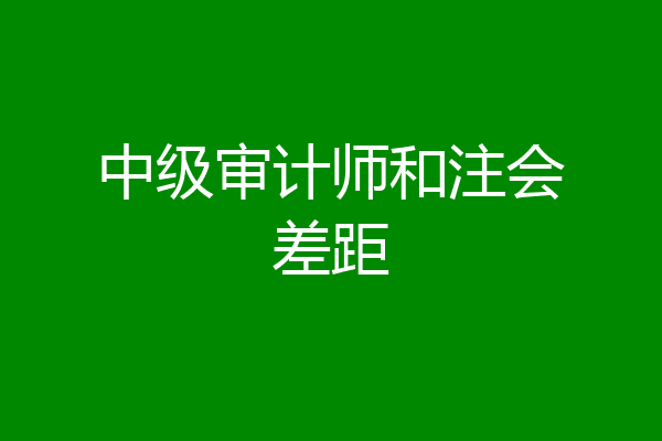 中级审计师和注会差距