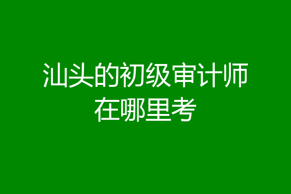 汕头的初级审计师在哪里考