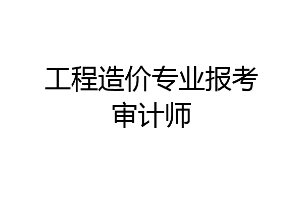 工程造价专业报考审计师
