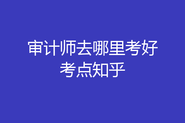 审计师去哪里考好考点知乎